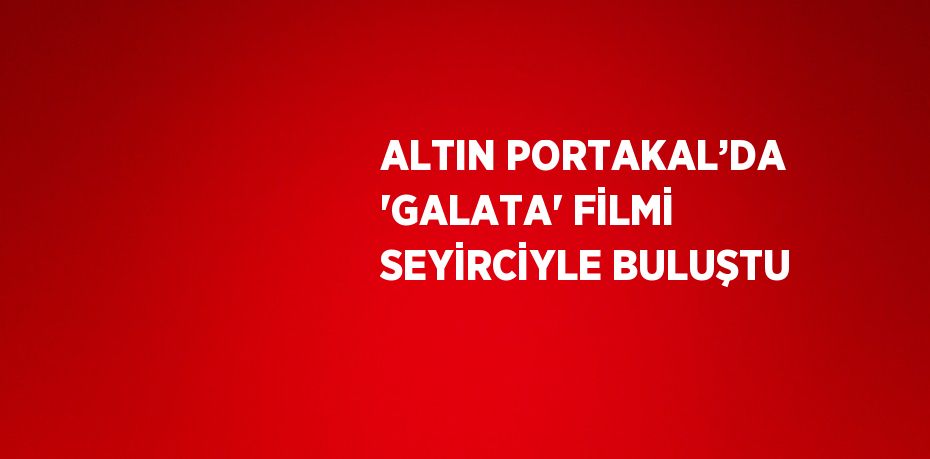 ALTIN PORTAKAL’DA 'GALATA' FİLMİ SEYİRCİYLE BULUŞTU