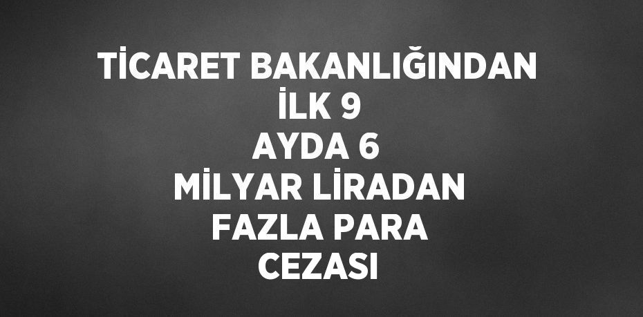 TİCARET BAKANLIĞINDAN İLK 9 AYDA 6 MİLYAR LİRADAN FAZLA PARA CEZASI