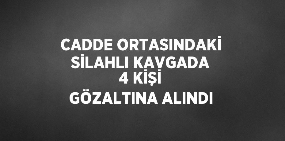 CADDE ORTASINDAKİ SİLAHLI KAVGADA 4 KİŞİ GÖZALTINA ALINDI