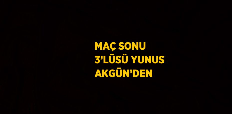 MAÇ SONU 3’LÜSÜ YUNUS AKGÜN’DEN