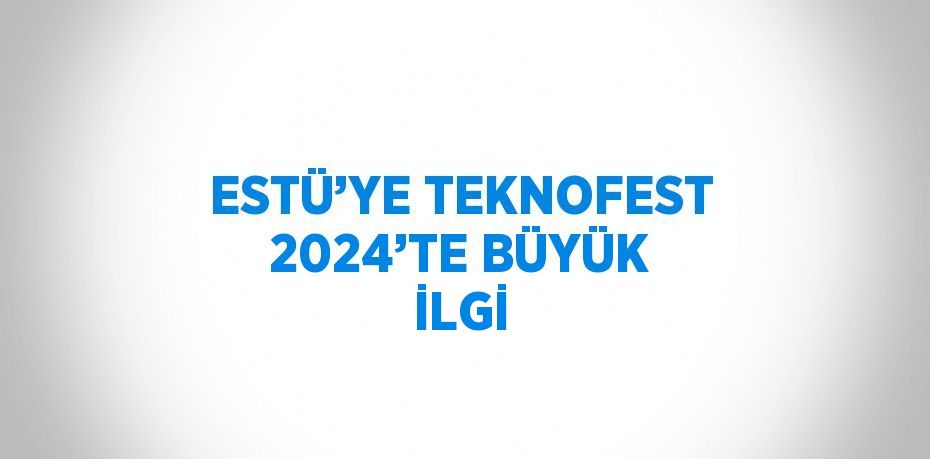 ESTÜ’YE TEKNOFEST 2024’TE BÜYÜK İLGİ