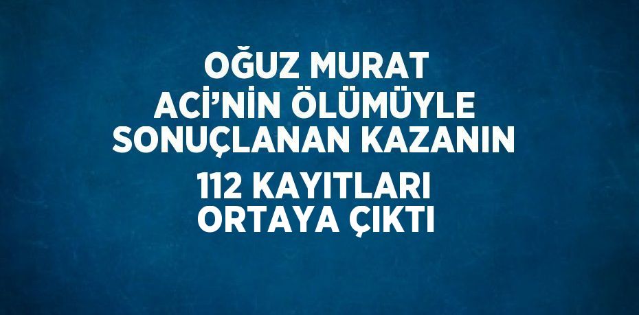 OĞUZ MURAT ACİ’NİN ÖLÜMÜYLE SONUÇLANAN KAZANIN 112 KAYITLARI ORTAYA ÇIKTI