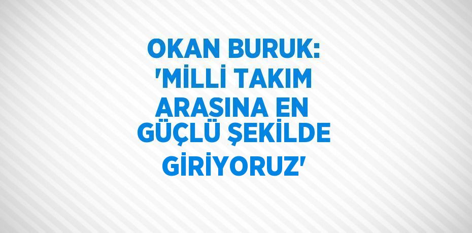 OKAN BURUK: 'MİLLİ TAKIM ARASINA EN GÜÇLÜ ŞEKİLDE GİRİYORUZ'