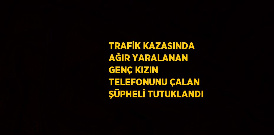 TRAFİK KAZASINDA AĞIR YARALANAN GENÇ KIZIN TELEFONUNU ÇALAN ŞÜPHELİ TUTUKLANDI