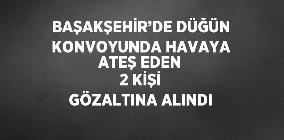 BAŞAKŞEHİR’DE DÜĞÜN KONVOYUNDA HAVAYA ATEŞ EDEN 2 KİŞİ GÖZALTINA ALINDI