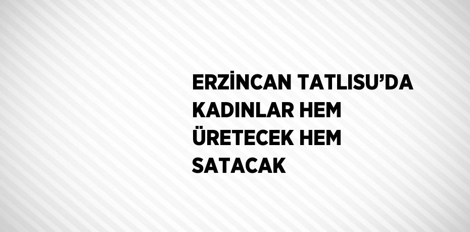 ERZİNCAN TATLISU’DA KADINLAR HEM ÜRETECEK HEM SATACAK