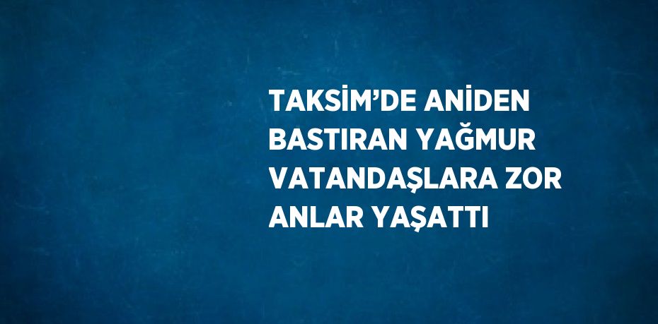 TAKSİM’DE ANİDEN BASTIRAN YAĞMUR VATANDAŞLARA ZOR ANLAR YAŞATTI