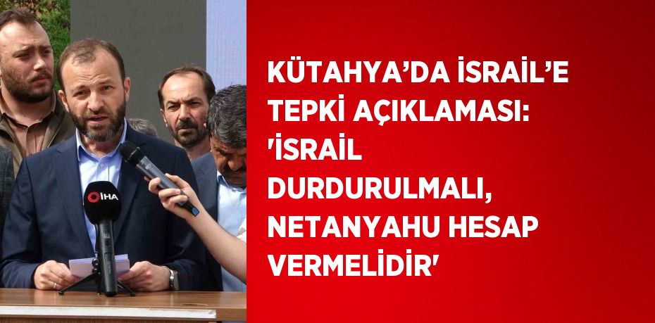 KÜTAHYA’DA İSRAİL’E TEPKİ AÇIKLAMASI: 'İSRAİL DURDURULMALI, NETANYAHU HESAP VERMELİDİR'