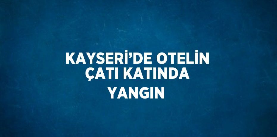 KAYSERİ’DE OTELİN ÇATI KATINDA YANGIN