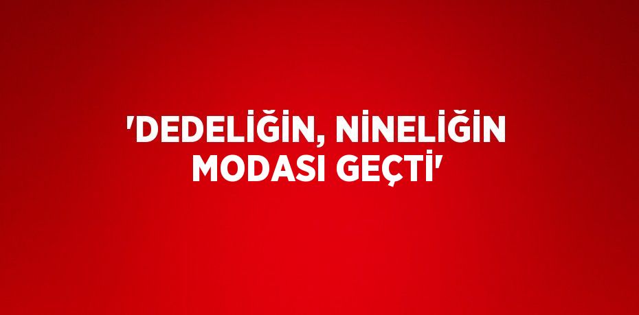 'DEDELİĞİN, NİNELİĞİN MODASI GEÇTİ'