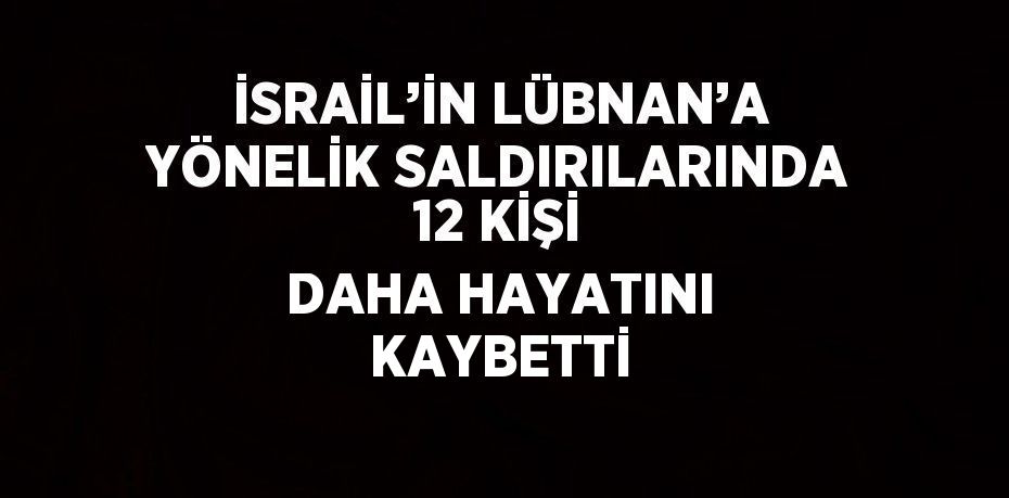 İSRAİL’İN LÜBNAN’A YÖNELİK SALDIRILARINDA 12 KİŞİ DAHA HAYATINI KAYBETTİ