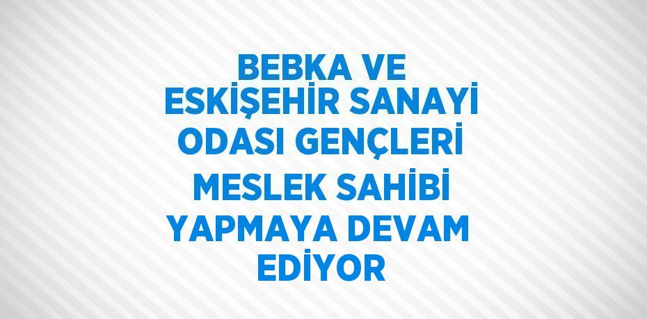 BEBKA VE ESKİŞEHİR SANAYİ ODASI GENÇLERİ MESLEK SAHİBİ YAPMAYA DEVAM EDİYOR