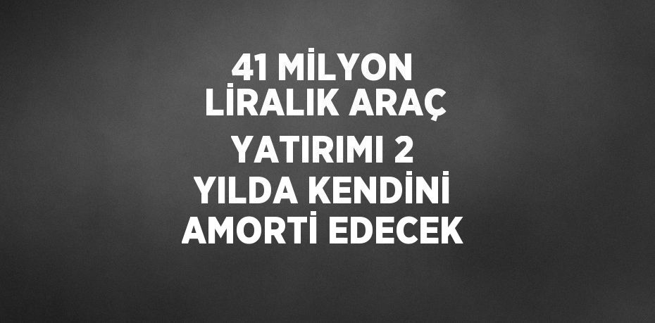 41 MİLYON LİRALIK ARAÇ YATIRIMI 2 YILDA KENDİNİ AMORTİ EDECEK