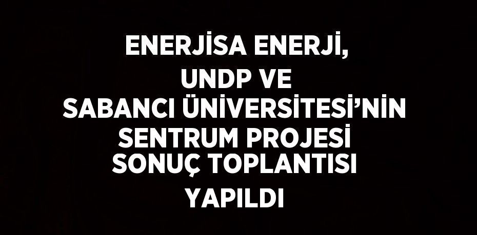 ENERJİSA ENERJİ, UNDP VE SABANCI ÜNİVERSİTESİ’NİN SENTRUM PROJESİ SONUÇ TOPLANTISI YAPILDI