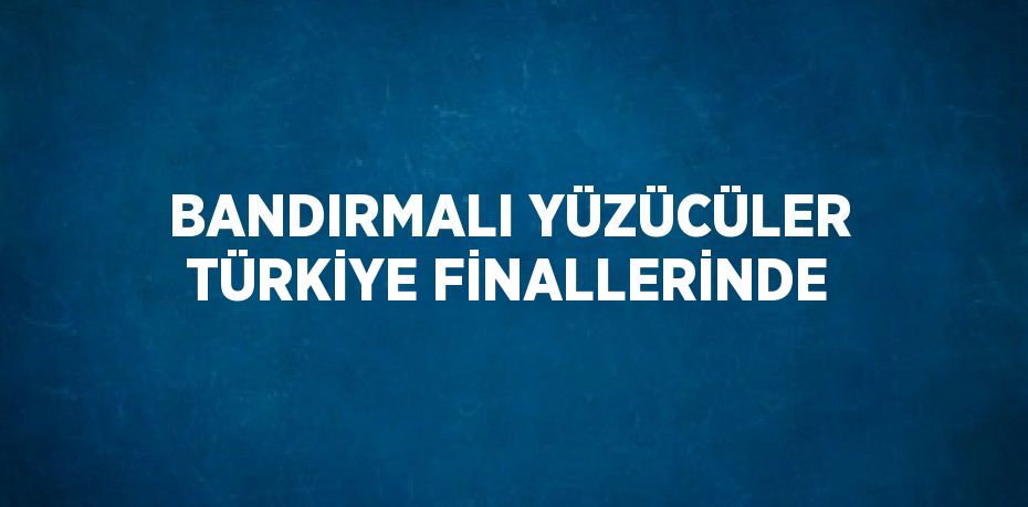 BANDIRMALI YÜZÜCÜLER TÜRKİYE FİNALLERİNDE