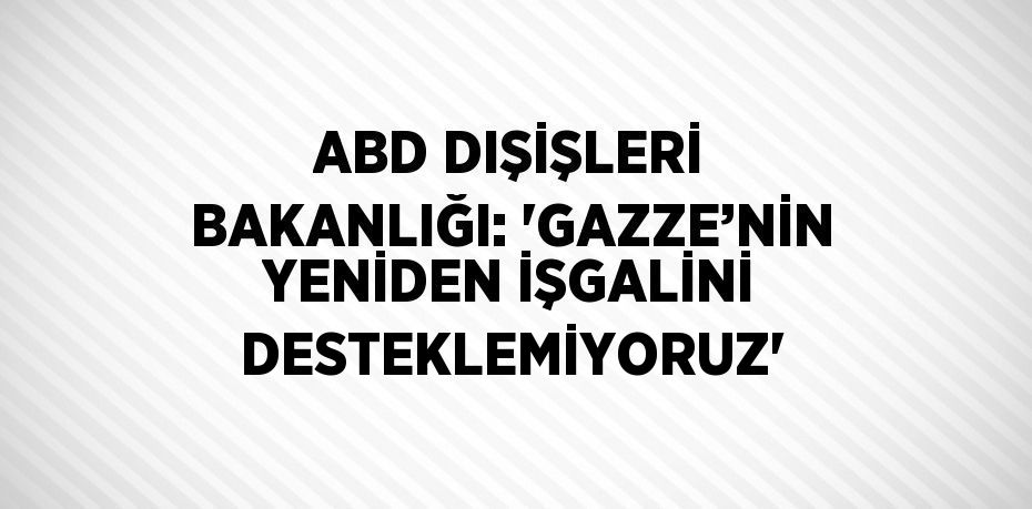 ABD DIŞİŞLERİ BAKANLIĞI: 'GAZZE’NİN YENİDEN İŞGALİNİ DESTEKLEMİYORUZ'