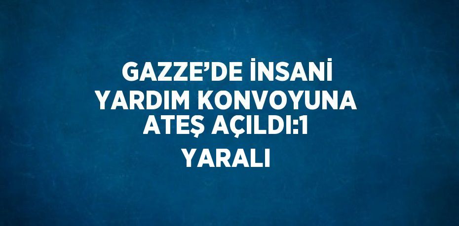 GAZZE’DE İNSANİ YARDIM KONVOYUNA ATEŞ AÇILDI:1 YARALI