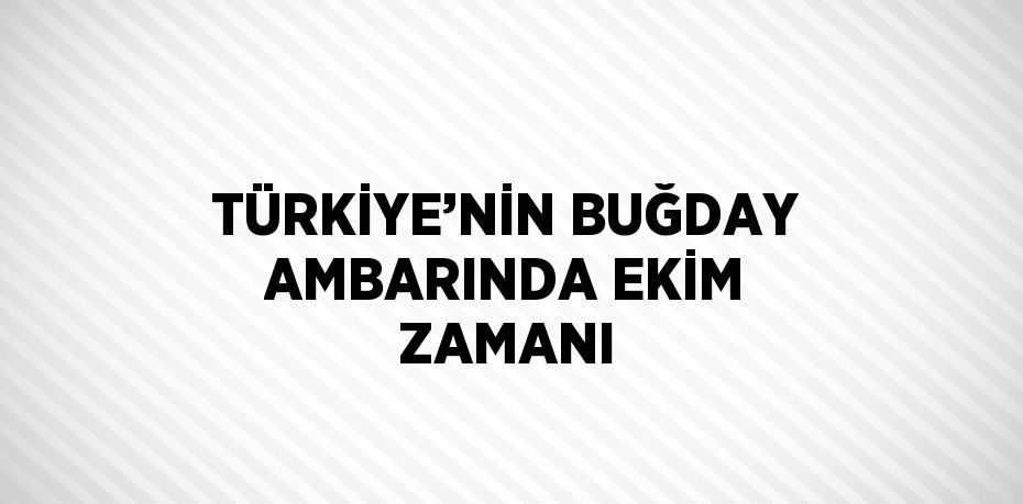 TÜRKİYE’NİN BUĞDAY AMBARINDA EKİM ZAMANI