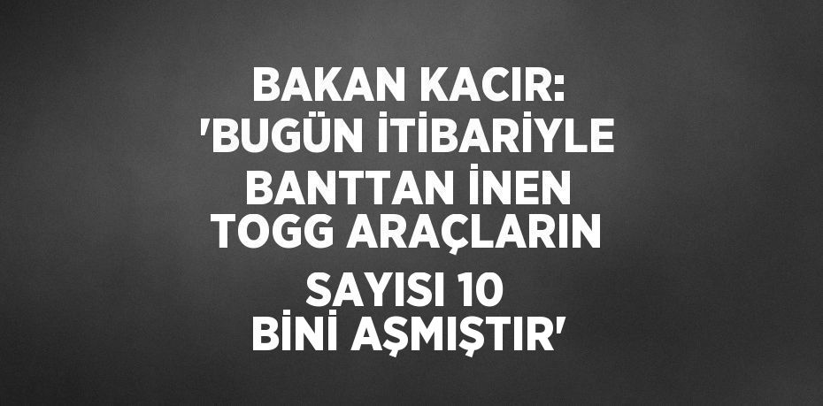 BAKAN KACIR: 'BUGÜN İTİBARİYLE BANTTAN İNEN TOGG ARAÇLARIN SAYISI 10 BİNİ AŞMIŞTIR'