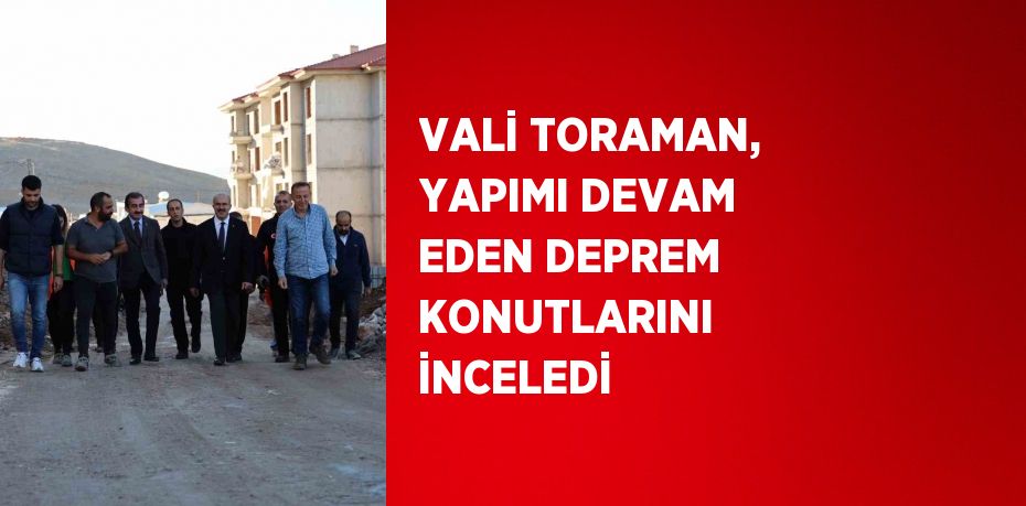 VALİ TORAMAN, YAPIMI DEVAM EDEN DEPREM KONUTLARINI İNCELEDİ