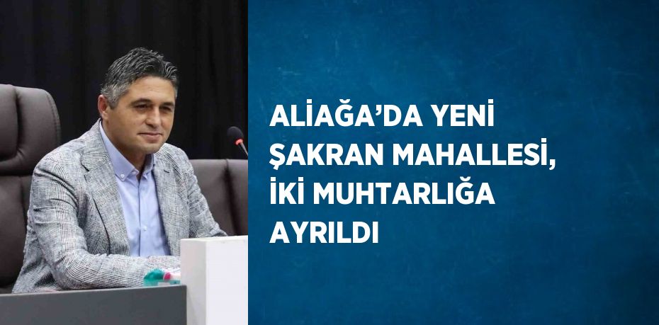 ALİAĞA’DA YENİ ŞAKRAN MAHALLESİ, İKİ MUHTARLIĞA AYRILDI