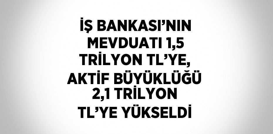 İŞ BANKASI’NIN MEVDUATI 1,5 TRİLYON TL’YE, AKTİF BÜYÜKLÜĞÜ 2,1 TRİLYON TL’YE YÜKSELDİ