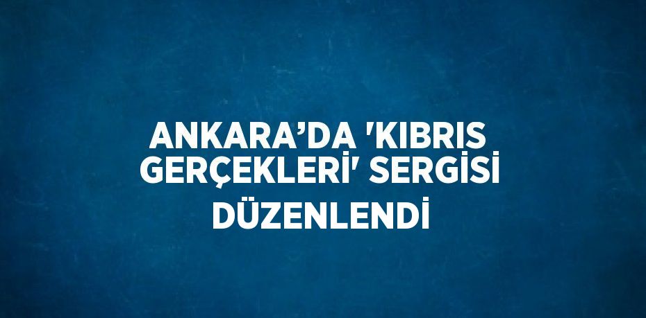 ANKARA’DA 'KIBRIS GERÇEKLERİ' SERGİSİ DÜZENLENDİ