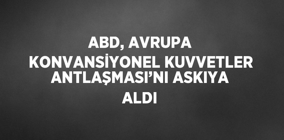 ABD, AVRUPA KONVANSİYONEL KUVVETLER ANTLAŞMASI’NI ASKIYA ALDI