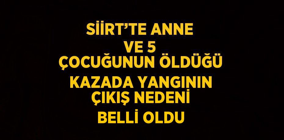 SİİRT’TE ANNE VE 5 ÇOCUĞUNUN ÖLDÜĞÜ KAZADA YANGININ ÇIKIŞ NEDENİ BELLİ OLDU