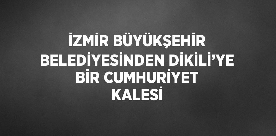 İZMİR BÜYÜKŞEHİR BELEDİYESİNDEN DİKİLİ’YE BİR CUMHURİYET KALESİ