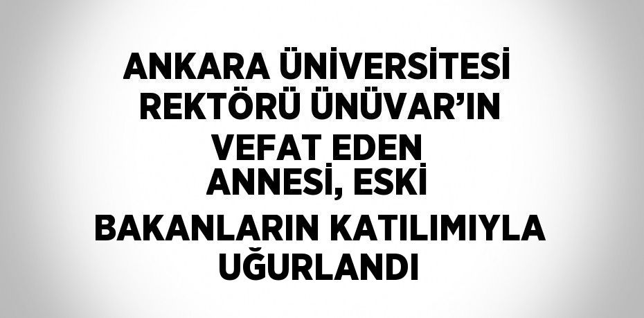 ANKARA ÜNİVERSİTESİ REKTÖRÜ ÜNÜVAR’IN VEFAT EDEN ANNESİ, ESKİ BAKANLARIN KATILIMIYLA UĞURLANDI