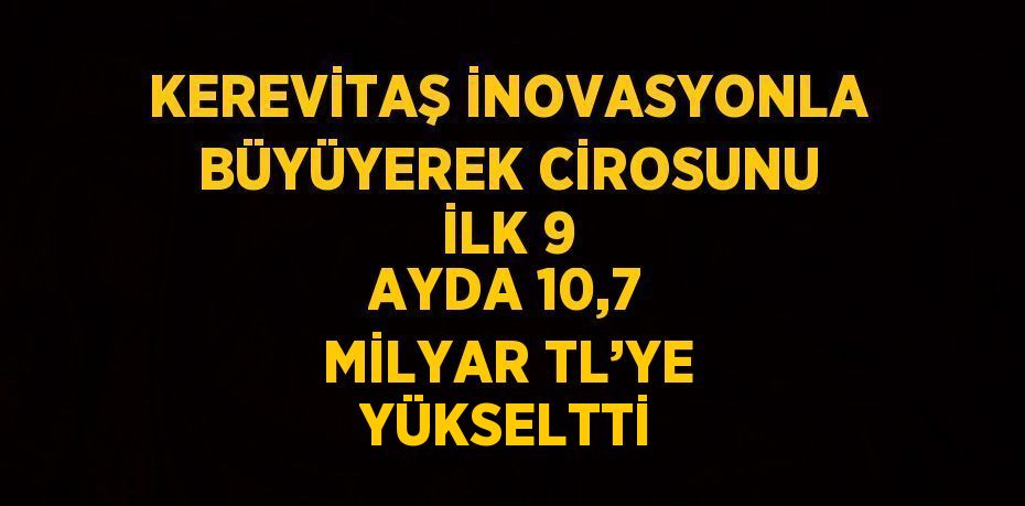 KEREVİTAŞ İNOVASYONLA BÜYÜYEREK CİROSUNU İLK 9 AYDA 10,7 MİLYAR TL’YE YÜKSELTTİ