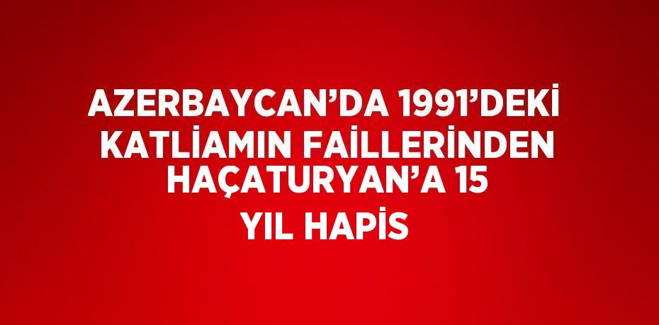 AZERBAYCAN’DA 1991’DEKİ KATLİAMIN FAİLLERİNDEN HAÇATURYAN’A 15 YIL HAPİS