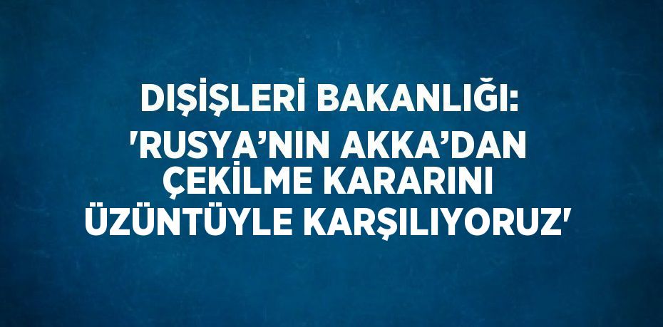 DIŞİŞLERİ BAKANLIĞI: 'RUSYA’NIN AKKA’DAN ÇEKİLME KARARINI ÜZÜNTÜYLE KARŞILIYORUZ'