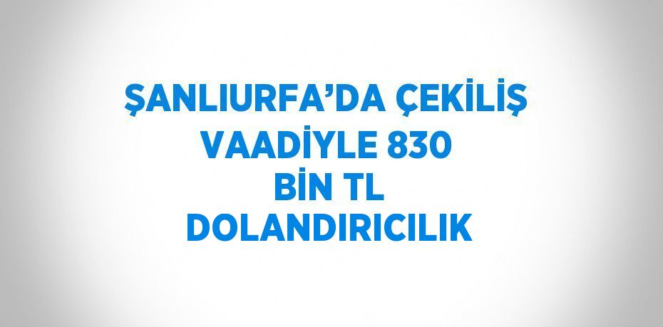 ŞANLIURFA’DA ÇEKİLİŞ VAADİYLE 830 BİN TL DOLANDIRICILIK