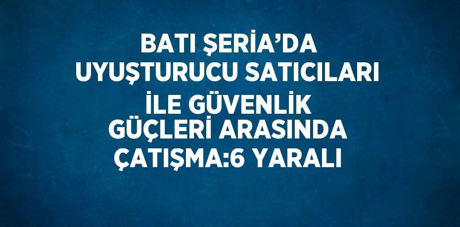 BATI ŞERİA’DA UYUŞTURUCU SATICILARI İLE GÜVENLİK GÜÇLERİ ARASINDA ÇATIŞMA:6 YARALI