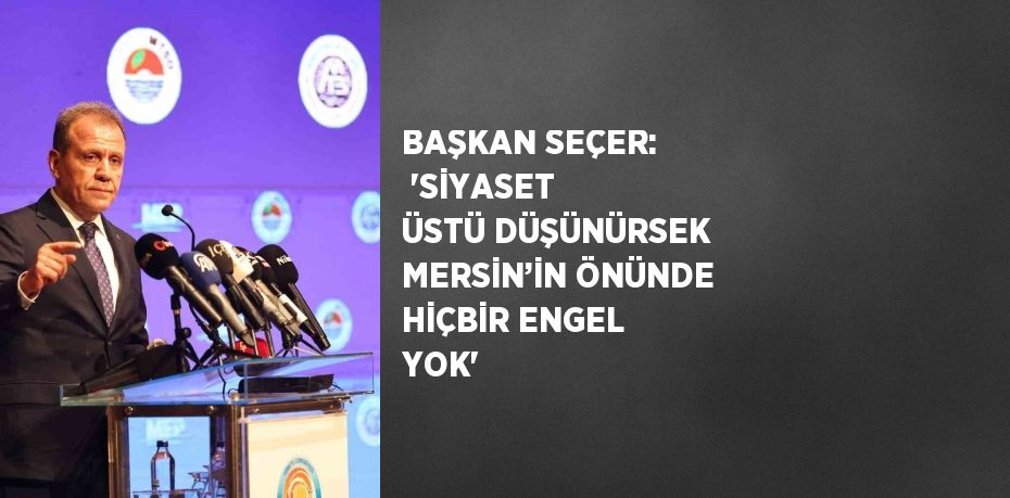 BAŞKAN SEÇER:  'SİYASET ÜSTÜ DÜŞÜNÜRSEK MERSİN’İN ÖNÜNDE HİÇBİR ENGEL YOK'