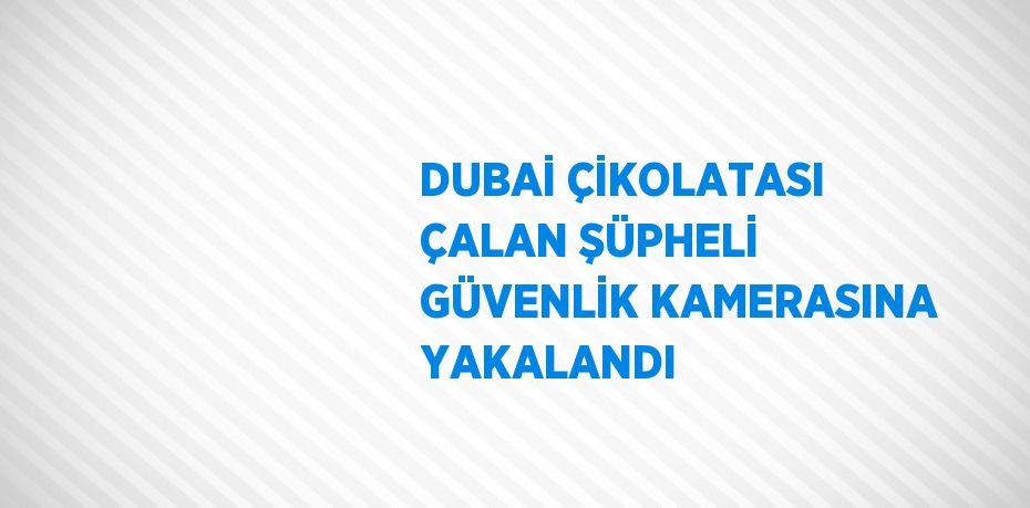 DUBAİ ÇİKOLATASI ÇALAN ŞÜPHELİ GÜVENLİK KAMERASINA YAKALANDI