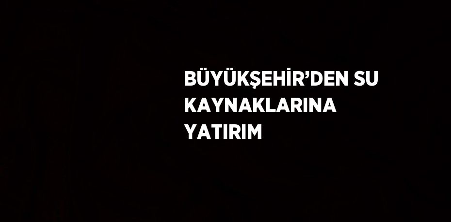 BÜYÜKŞEHİR’DEN SU KAYNAKLARINA YATIRIM