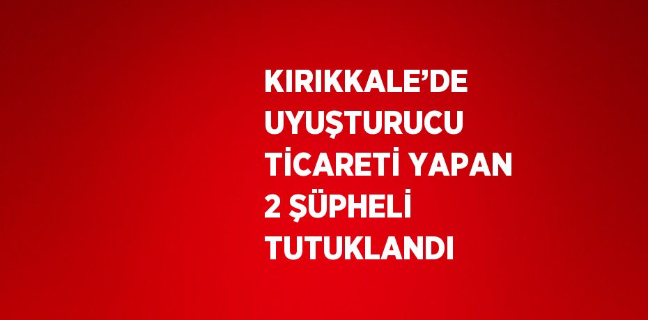 KIRIKKALE’DE UYUŞTURUCU TİCARETİ YAPAN 2 ŞÜPHELİ TUTUKLANDI