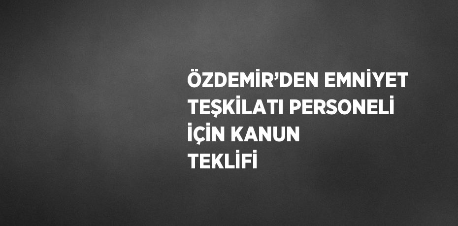 ÖZDEMİR’DEN EMNİYET TEŞKİLATI PERSONELİ İÇİN KANUN TEKLİFİ