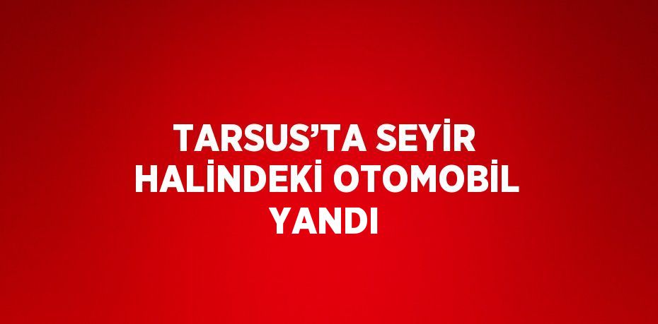 TARSUS’TA SEYİR HALİNDEKİ OTOMOBİL YANDI