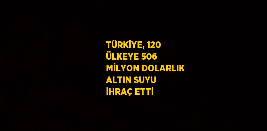 TÜRKİYE, 120 ÜLKEYE 506 MİLYON DOLARLIK ALTIN SUYU İHRAÇ ETTİ