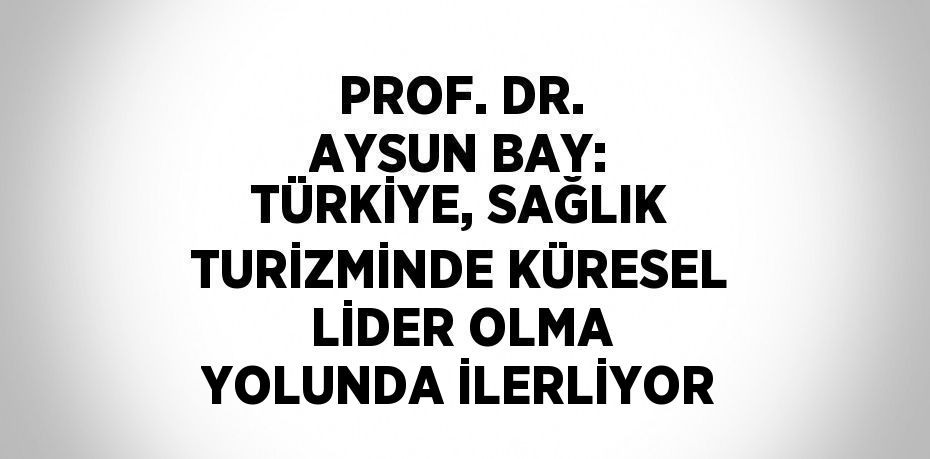 PROF. DR. AYSUN BAY: TÜRKİYE, SAĞLIK TURİZMİNDE KÜRESEL LİDER OLMA YOLUNDA İLERLİYOR