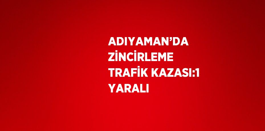 ADIYAMAN’DA ZİNCİRLEME TRAFİK KAZASI:1 YARALI