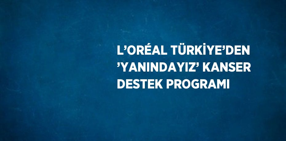 L’ORÉAL TÜRKİYE’DEN ’YANINDAYIZ’ KANSER DESTEK PROGRAMI