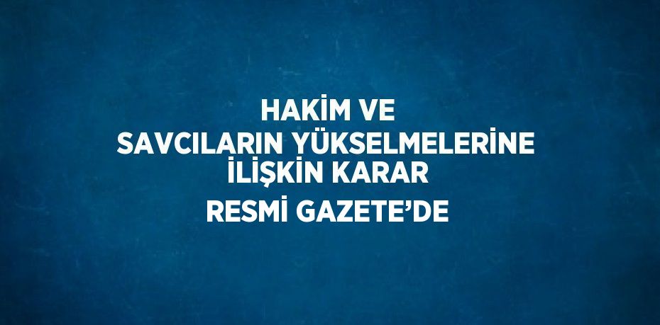 HAKİM VE SAVCILARIN YÜKSELMELERİNE İLİŞKİN KARAR RESMİ GAZETE’DE