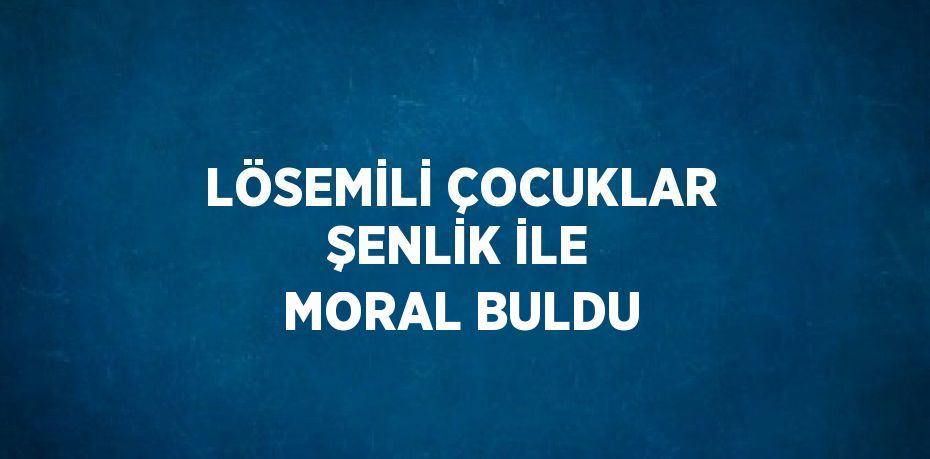 LÖSEMİLİ ÇOCUKLAR ŞENLİK İLE MORAL BULDU