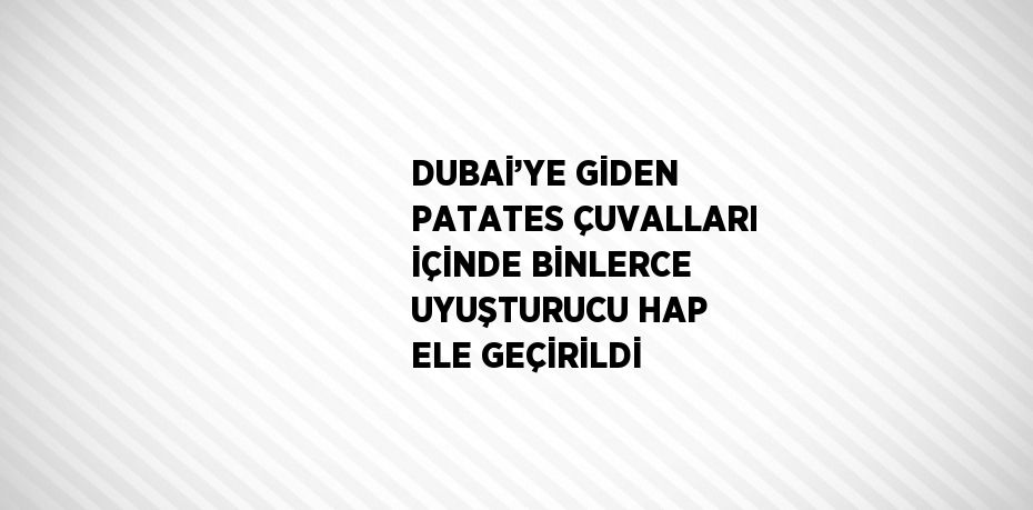 DUBAİ’YE GİDEN PATATES ÇUVALLARI İÇİNDE BİNLERCE UYUŞTURUCU HAP ELE GEÇİRİLDİ