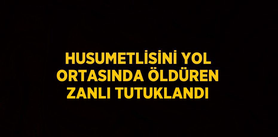 HUSUMETLİSİNİ YOL ORTASINDA ÖLDÜREN ZANLI TUTUKLANDI